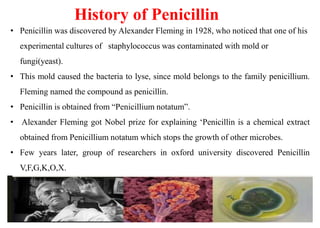 History of Penicillin
• Penicillin was discovered by Alexander Fleming in 1928, who noticed that one of his
experimental cultures of staphylococcus was contaminated with mold or
fungi(yeast).
• This mold caused the bacteria to lyse, since mold belongs to the family penicillium.
Fleming named the compound as penicillin.
• Penicillin is obtained from “Penicillium notatum”.
• Alexander Fleming got Nobel prize for explaining ‘Penicillin is a chemical extract
obtained from Penicillium notatum which stops the growth of other microbes.
• Few years later, group of researchers in oxford university discovered Penicillin
V,F,G,K,O,X.
 