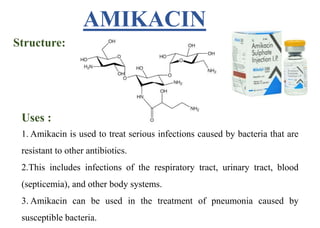 Structure:
Uses :
1. Amikacin is used to treat serious infections caused by bacteria that are
resistant to other antibiotics.
2.This includes infections of the respiratory tract, urinary tract, blood
(septicemia), and other body systems.
3. Amikacin can be used in the treatment of pneumonia caused by
susceptible bacteria.
AMIKACIN
 