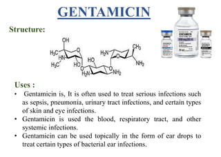 Structure:
Uses :
• Gentamicin is, It is often used to treat serious infections such
as sepsis, pneumonia, urinary tract infections, and certain types
of skin and eye infections.
• Gentamicin is used the blood, respiratory tract, and other
systemic infections.
• Gentamicin can be used topically in the form of ear drops to
treat certain types of bacterial ear infections.
GENTAMICIN
 