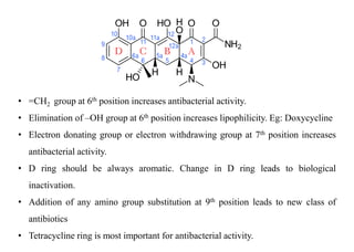 • =CH2 group at 6th position increases antibacterial activity.
• Elimination of –OH group at 6th position increases lipophilicity. Eg: Doxycycline
• Electron donating group or electron withdrawing group at 7th position increases
antibacterial activity.
• D ring should be always aromatic. Change in D ring leads to biological
inactivation.
• Addition of any amino group substitution at 9th position leads to new class of
antibiotics
• Tetracycline ring is most important for antibacterial activity.
 