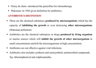  Florey & chain- introduced the penicillins for chemotherapy
 Waksman- In 1942 given definition for antibiotics.
ANTIBIOTICS-DEFINITION
 These are the chemical substances produced by microorganisms which has the
capacity of inhibiting the growth or even destroying other microorganisms
(Waksman definition)
 Antibiotics are the chemical substances or drugs produced by living organism
or marine sources which will inhibit the growth of other microorganism in
small concentrations and kill the microorganisms in high concentration.
 Antibiotics are not effective against viral infections.
 Antibiotics also includes synthesis and semisynthetic antimicrobial compounds.
Eg: chloramphenicol and sulphonamides.
 