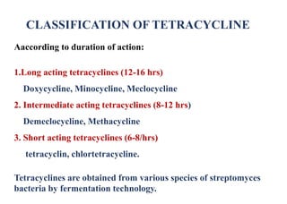 CLASSIFICATION OF TETRACYCLINE
Aaccording to duration of action:
1.Long acting tetracyclines (12-16 hrs)
Doxycycline, Minocycline, Meclocycline
2. Intermediate acting tetracyclines (8-12 hrs)
Demeclocycline, Methacycline
3. Short acting tetracyclines (6-8/hrs)
tetracyclin, chlortetracycline.
Tetracyclines are obtained from various species of streptomyces
bacteria by fermentation technology.
 