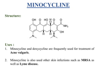 Structure:
Uses :
1. Minocycline and doxycycline are frequently used for treatment of
Acne vulgaris.
2. Minocycline is also used other skin infections such as MRSA as
well as Lyme disease.
MINOCYCLINE
 