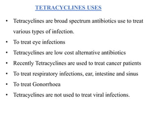 TETRACYCLINES USES
• Tetracyclines are broad spectrum antibiotics use to treat
various types of infection.
• To treat eye infections
• Tetracyclines are low cost alternative antibiotics
• Recently Tetracyclines are used to treat cancer patients
• To treat respiratory infections, ear, intestine and sinus
• To treat Gonorrhoea
• Tetracyclines are not used to treat viral infections.
 