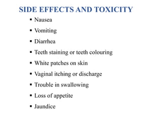 SIDE EFFECTS AND TOXICITY
 Nausea
 Vomiting
 Diarrhea
 Teeth staining or teeth colouring
 White patches on skin
 Vaginal itching or discharge
 Trouble in swallowing
 Loss of appetite
 Jaundice
 