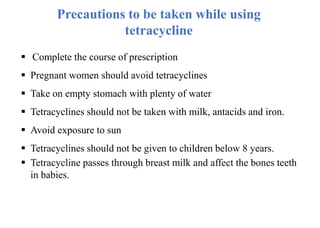 Precautions to be taken while using
tetracycline
 Complete the course of prescription
 Pregnant women should avoid tetracyclines
 Take on empty stomach with plenty of water
 Tetracyclines should not be taken with milk, antacids and iron.
 Avoid exposure to sun
 Tetracyclines should not be given to children below 8 years.
 Tetracycline passes through breast milk and affect the bones teeth
in babies.
 