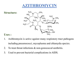 Structure:
Uses :
1. Azithromycin is active against many respiratory tract pathogens
including pneumococci, mycoplasma and chlamydia species.
2. To treat throat infections & non-gonococcal urethritis.
3. Used to prevent bacterial complications in AIDS.
AZITHROMYCIN
 