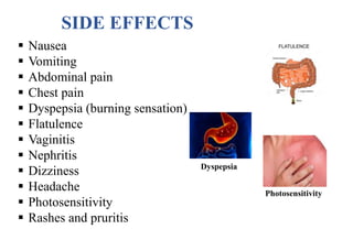 SIDE EFFECTS
 Nausea
 Vomiting
 Abdominal pain
 Chest pain
 Dyspepsia (burning sensation)
 Flatulence
 Vaginitis
 Nephritis
 Dizziness
 Headache
 Photosensitivity
 Rashes and pruritis
Dyspepsia
Photosensitivity
 