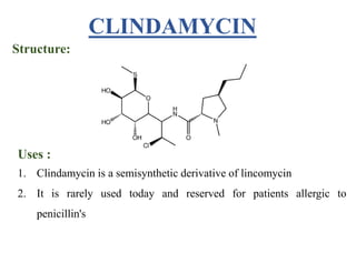 CLINDAMYCIN
Structure:
Uses :
1. Clindamycin is a semisynthetic derivative of lincomycin
2. It is rarely used today and reserved for patients allergic to
penicillin's
 