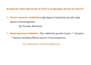 BASED ON SPECTRUM OFACTIVITY & DEGREE OF SELECTIVITY
 Narrow spectrum Antibiotics: high degree of selectivity towards single
species of microorganism.
Eg: Nystatin, Bacitracin
 Broad spectrum Antibiotics: They inhibit the growth of gram +ve and gram
–ve bacteria including different species of microorganisms.
Eg: tetracyclines and chloramphenicol
 