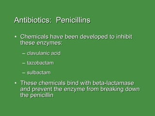 Antibiotics:  Penicillins Chemicals have been developed to inhibit these enzymes: clavulanic acid tazobactam sulbactam These chemicals bind with beta-lactamase and prevent the enzyme from breaking down the penicillin 