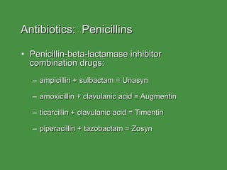 Antibiotics:  Penicillins Penicillin-beta-lactamase inhibitor combination drugs: ampicillin + sulbactam = Unasyn amoxicillin + clavulanic acid = Augmentin ticarcillin + clavulanic acid = Timentin piperacillin + tazobactam = Zosyn 