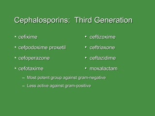 Cephalosporins:  Third Generation cefixime   •   ceftizoxime cefpodoxime proxetil   •   ceftriaxone cefoperazone   •   ceftazidime cefotaxime   •   moxalactam Most potent group against gram-negative Less active against gram-positive 