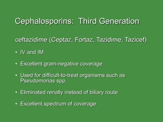 Cephalosporins:  Third Generation ceftazidime (Ceptaz, Fortaz, Tazidime, Tazicef) IV and IM Excellent gram-negative coverage Used for difficult-to-treat organisms such as Pseudomonas spp. Eliminated renally instead of biliary route Excellent spectrum of coverage 