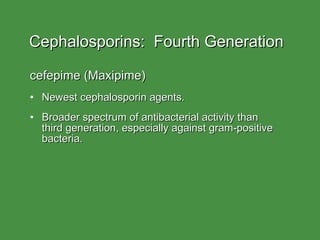 Cephalosporins:  Fourth Generation cefepime (Maxipime) Newest cephalosporin agents. Broader spectrum of antibacterial activity than  third generation, especially against gram-positive bacteria. 