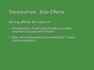 Tetracyclines:  Side Effects Strong affinity for calcium  Discoloration of permanent teeth and tooth  enamel in fetuses and children May retard fetal skeletal development if taken  during pregnancy 