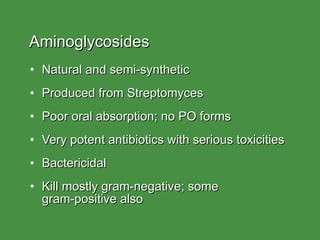 Aminoglycosides Natural and semi-synthetic Produced from Streptomyces Poor oral absorption; no PO forms Very potent antibiotics with serious toxicities Bactericidal Kill mostly gram-negative; some  gram-positive also 