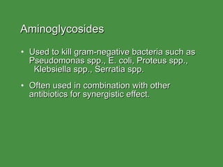 Aminoglycosides Used to kill gram-negative bacteria such as Pseudomonas spp., E. coli, Proteus spp.,  Klebsiella spp., Serratia spp. Often used in combination with other antibiotics for synergistic effect. 