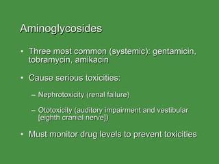 Aminoglycosides Three most common (systemic): gentamicin, tobramycin, amikacin Cause serious toxicities: Nephrotoxicity (renal failure) Ototoxicity (auditory impairment and vestibular [eighth cranial nerve]) Must monitor drug levels to prevent toxicities 