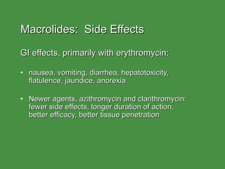 Macrolides:  Side Effects GI effects, primarily with erythromycin: nausea, vomiting, diarrhea, hepatotoxicity,  flatulence, jaundice, anorexia Newer agents, azithromycin and clarithromycin: fewer side effects, longer duration of action,  better efficacy, better tissue penetration 