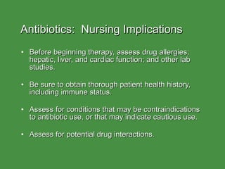 Antibiotics:  Nursing Implications Before beginning therapy, assess drug allergies; hepatic, liver, and cardiac function; and other lab studies. Be sure to obtain thorough patient health history, including immune status. Assess for conditions that may be contraindications to antibiotic use, or that may indicate cautious use. Assess for potential drug interactions. 