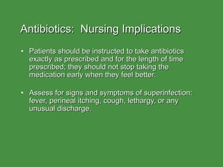 Antibiotics:  Nursing Implications Patients should be instructed to take antibiotics exactly as prescribed and for the length of time prescribed; they should not stop taking the medication early when they feel better. Assess for signs and symptoms of superinfection:  fever, perineal itching, cough, lethargy, or any unusual discharge. 