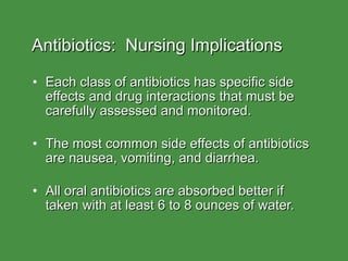 Antibiotics:  Nursing Implications Each class of antibiotics has specific side effects and drug interactions that must be carefully assessed and monitored. The most common side effects of antibiotics are nausea, vomiting, and diarrhea. All oral antibiotics are absorbed better if taken with at least 6 to 8 ounces of water. 