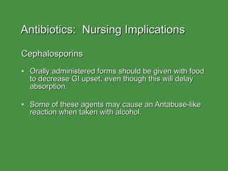 Antibiotics:  Nursing Implications Cephalosporins Orally administered forms should be given with food to decrease GI upset, even though this will delay absorption. Some of these agents may cause an Antabuse-like reaction when taken with alcohol. 