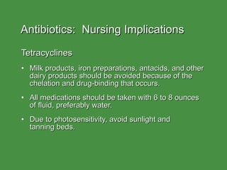 Antibiotics:  Nursing Implications Tetracyclines Milk products, iron preparations, antacids, and other dairy products should be avoided because of the chelation and drug-binding that occurs. All medications should be taken with 6 to 8 ounces of fluid, preferably water. Due to photosensitivity, avoid sunlight and  tanning beds. 