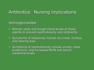 Antibiotics:  Nursing Implications Aminoglycosides Monitor peak and trough blood levels of these agents to prevent nephrotoxicity and ototoxicity. Symptoms of ototoxicity include dizziness, tinnitus, and hearing loss. Symptoms of nephrotoxicity include urinary casts, proteinuria, and increased BUN and serum creatinine levels. 
