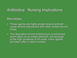Antibiotics:  Nursing Implications Macrolides These agents are highly protein-bound and will cause severe interactions with other protein-bound drugs. The absorption of oral erythromycin is enhanced when taken on an empty stomach, but because  of the high incidence of GI upset, many agents  are taken after a meal or snack. 