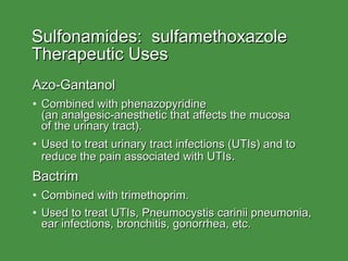 Sulfonamides:  sulfamethoxazole Therapeutic Uses Azo-Gantanol Combined with phenazopyridine  (an analgesic-anesthetic that affects the mucosa  of the urinary tract). Used to treat urinary tract infections (UTIs) and to reduce the pain associated with UTIs . Bactrim Combined with trimethoprim. Used to treat UTIs, Pneumocystis carinii pneumonia, ear infections, bronchitis, gonorrhea, etc. 