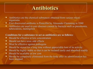 Antibiotics
   Antibiotics are the chemical substances obtained from various micro
    organisms
   First discovered antibiotic is Penicillin by Alaxander Flemming in 1940
   Antibiotics are used to cure diseases caused by bacteria such as pneumonia,
    tuberculosis, meningities

Conditions for a substance to act as antibiotics are as follows:
 Should be effective at low concentration

 Should not have toxic side effects

 Must be effective against pathogens

 Should be stored for a long time without appreciable loss of its activity

 Should be highly stable so that it can be isolated easily and absorbed readily

 Should be available at low cost

 Should be completely eliminated from the body after its administration has
  been stopped
 