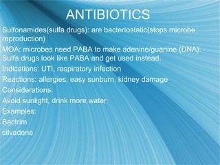 ANTIBIOTICS
Sulfonamides(sulfa drugs): are bacteriostatic(stops microbe
reproduction)
MOA: microbes need PABA to make adenine/guanine (DNA).
Sulfa drugs look like PABA and get used instead.
Indications: UTI, respiratory infection
Reactions: allergies, easy sunburn, kidney damage
Considerations:
Avoid sunlight, drink more water
Examples:
Bactrim
silvadene
 