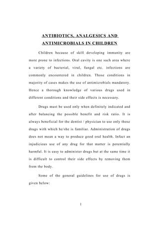 ANTIBIOTICS, ANALGESICS AND
ANTIMICROBIALS IN CHILDREN
Children because of skill developing immunity are
more prone to infections. Oral cavity is one such area where
a variety of bacterial, viral, fungal etc. infections are
commonly encountered in children. Those conditions in
majority of cases makes the use of antimicrobials mandatory.
Hence a thorough knowledge of various drugs used in
different conditions and their side effects is necessary.
Drugs must be used only when definitely indicated and
after balancing the possible benefit and risk ratio. It is
always beneficial for the dentist / physician to use only those
drugs with which he/she is familiar. Administration of drugs
does not mean a way to produce good oral health. Infact an
injudicious use of any drug for that matter is potentially
harmful. It is easy to administer drugs but at the same time it
is difficult to control their side effects by removing them
from the body.
Some of the general guidelines for use of drugs is
given below:
1
 
