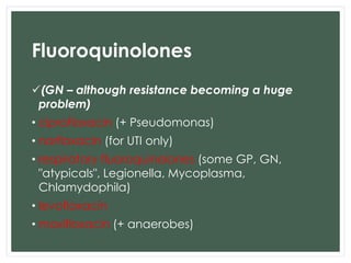 Fluoroquinolones 
(GN – although resistance becoming a huge 
problem) 
• ciprofloxacin (+ Pseudomonas) 
• norfloxacin (for UTI only) 
• respiratory fluoroquinolones (some GP, GN, 
"atypicals", Legionella, Mycoplasma, 
Chlamydophila) 
• levofloxacin 
• moxifloxacin (+ anaerobes) 
 