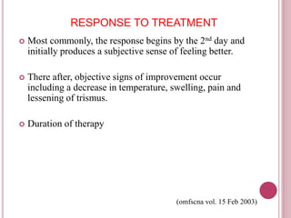 RESPONSE TO TREATMENT 
 Most commonly, the response begins by the 2nd day and 
initially produces a subjective sense of feeling better. 
 There after, objective signs of improvement occur 
including a decrease in temperature, swelling, pain and 
lessening of trismus. 
 Duration of therapy 
(omfscna vol. 15 Feb 2003) 
 