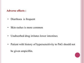 Adverse effects : 
• Diarrhoea is frequent 
• Skin rashes is more common 
• Unabsorbed drug irritates lower intestines 
• Patient with history of hypersensitivity to PnG should not 
be given ampicillin. 
 
