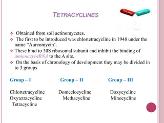 TETRACYCLINES 
 Obtained from soil actinomycetes. 
 The first to be introduced was chlortetracycline in 1948 under the 
name “Aureomycin’. 
 These bind to 30S ribosomal subunit and inhibit the binding of 
aminoacyl-tRNA to the A site. 
 On the basis of chronology of development they may be divided in 
to 3 groups 
Group – I Group – II Group – III 
Chlortetracycline Domeclocycline Doxycycline 
Oxytetracycline Methacycline Minocycline 
Tetracycline 
 