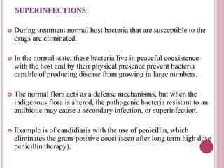 SUPERINFECTIONS: 
 During treatment normal host bacteria that are susceptible to the 
drugs are eliminated. 
 In the normal state, these bacteria live in peaceful coexistence 
with the host and by their physical presence prevent bacteria 
capable of producing disease from growing in large numbers. 
 The normal flora acts as a defense mechanisms, but when the 
indigenous flora is altered, the pathogenic bacteria resistant to an 
antibiotic may cause a secondary infection, or superinfection. 
 Example is of candidiasis with the use of penicillin, which 
eliminates the gram-positive cocci (seen after long term high dose 
penicillin therapy). 
 