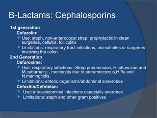 B-Lactams: Cephalosporins
1st generation
 Cefazolin:
 Use: staph, non-enterococal strep; prophylactic in clean
surgeries, cellultis, folliculitis
 Limitations: respiratory tract infections, animal bites or surgeries
involving the colon
2nd Generation
 Cefuroxime:
 Use: respiratory infections--Strep pneumoniae, H.influenzae and
M.cattarhalis; , meningitis due to pneumococcus,H.flu and
N.meningitidis.
 Limitations: enteric organisms/abdominal anaerobes
 Cefoxitin/Cefotetan:
 Use: intra-abdominal infections especially anerobes
 Limitations: staph and other gram positives
 