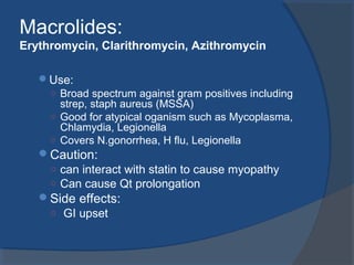 Macrolides:
Erythromycin, Clarithromycin, Azithromycin
Use:
○ Broad spectrum against gram positives including
strep, staph aureus (MSSA)
○ Good for atypical oganism such as Mycoplasma,
Chlamydia, Legionella
○ Covers N.gonorrhea, H flu, Legionella
Caution:
○ can interact with statin to cause myopathy
○ Can cause Qt prolongation
Side effects:
○ GI upset
 