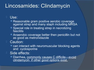 Lincosamides: Clindamycin
 Use:
Reasonable gram positive aerobic coverage
against strep and many staph including MRSA
Special role in treating strep in necrotizing
fascitits
Anaerobic coverage better then penicillin but not
as good as metronidazole
 Caution:
can interact with neuromuscular blocking agents
and cyclosporine
 Side effects:
Diarrhea, commonly causes C difficile—avoid
clindamycin if other good options exist.
 