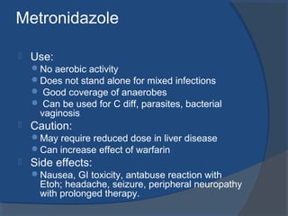 Metronidazole
 Use:
No aerobic activity
Does not stand alone for mixed infections
 Good coverage of anaerobes
 Can be used for C diff, parasites, bacterial
vaginosis
 Caution:
May require reduced dose in liver disease
Can increase effect of warfarin
 Side effects:
Nausea, GI toxicity, antabuse reaction with
Etoh; headache, seizure, peripheral neuropathy
with prolonged therapy.
 