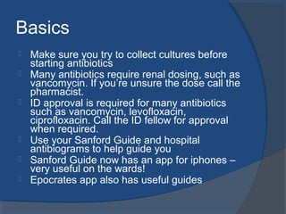 Basics
 Make sure you try to collect cultures before
starting antibiotics
 Many antibiotics require renal dosing, such as
vancomycin. If you’re unsure the dose call the
pharmacist.
 ID approval is required for many antibiotics
such as vancomycin, levofloxacin,
ciprofloxacin. Call the ID fellow for approval
when required.
 Use your Sanford Guide and hospital
antibiograms to help guide you
 Sanford Guide now has an app for iphones –
very useful on the wards!
 Epocrates app also has useful guides
 