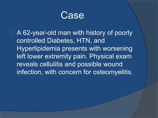 Case
 A 62-year-old man with history of poorly
controlled Diabetes, HTN, and
Hyperlipidemia presents with worsening
left lower extremity pain. Physical exam
reveals cellulitis and possible wound
infection, with concern for osteomyelitis.
 