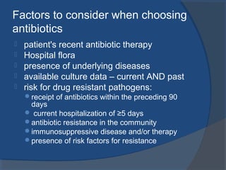 Factors to consider when choosing
antibiotics
 patient's recent antibiotic therapy
 Hospital flora
 presence of underlying diseases
 available culture data – current AND past
 risk for drug resistant pathogens:
receipt of antibiotics within the preceding 90
days
 current hospitalization of ≥5 days
antibiotic resistance in the community
immunosuppressive disease and/or therapy
presence of risk factors for resistance
 