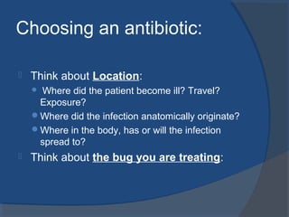 Choosing an antibiotic:
 Think about Location:
 Where did the patient become ill? Travel?
Exposure?
Where did the infection anatomically originate?
Where in the body, has or will the infection
spread to?
 Think about the bug you are treating:
 