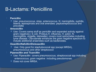 B-Lactams: Penicillins
 Penicillin
 Use: pneumococcus, strep, enterococcus, N. meningitidis, syphilis,
listeria, leptospirosis and oral anerobes: peptostreptococcus and
prevotella
 Amoxicillin
 Use: Covers same stuff as penicillin and expanded activity against
gram negatives ( E.coli, Proteus,H. influenza, H. pylori, N.
meningitidis, shigella, klebsiella); covers most spirochetes including
lyme disease. Clavulanate enhances the gram negative spectrum to
include additional anaerobes such as bacteroides.
 Oxacillin/Nafcillin/Dicloxacillin
 Use: Only good for staphylococcal spp (except MRSA),
pneumococcus and other streptococci
 Piperacillin and Ticarcillin
 Use: Piperacillin covers pneumococcus, streptococcal spp including
enterococcus, gram negative including pseudomonas.
 Does not cover MRSA.
 