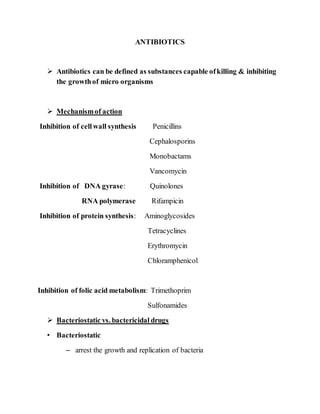 ANTIBIOTICS
 Antibiotics can be defined as substances capable ofkilling & inhibiting
the growthof micro organisms
 Mechanismof action
Inhibition of cellwall synthesis Penicillins
Cephalosporins
Monobactams
Vancomycin
Inhibition of DNA gyrase: Quinolones
RNA polymerase Rifampicin
Inhibition of protein synthesis: Aminoglycosides
Tetracyclines
Erythromycin
Chloramphenicol
Inhibition of folic acid metabolism: Trimethoprim
Sulfonamides
 Bacteriostatic vs. bactericidal drugs
• Bacteriostatic
– arrest the growth and replication of bacteria
 